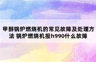 甲醇锅炉燃烧机的常见故障及处理方法 锅炉燃烧机报h990什么故障